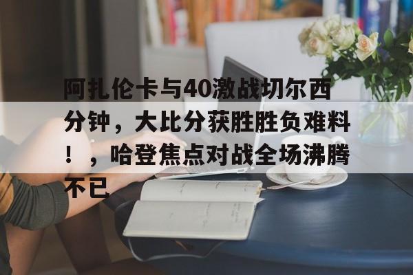 关于阿扎伦卡与40激战切尔西分钟，大比分获胜胜负难料！，哈登焦点对战全场沸腾不已的信息