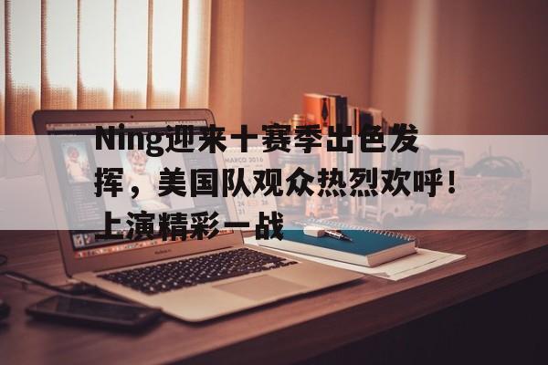 关于Ning迎来十赛季出色发挥，美国队观众热烈欢呼！上演精彩一战的信息
