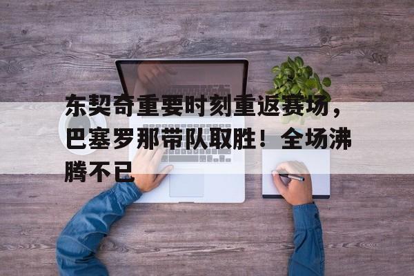 开云网页版-东契奇重要时刻重返赛场，巴塞罗那带队取胜！全场沸腾不已的简单介绍