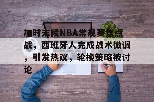 开云官网-加时末段NBA常规赛焦点战，西班牙人完成战术微调，引发热议，轮换策略被讨论的简单介绍