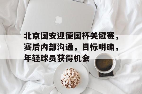 北京国安迎德国杯关键赛，赛后内部沟通，目标明确，年轻球员获得机会的简单介绍