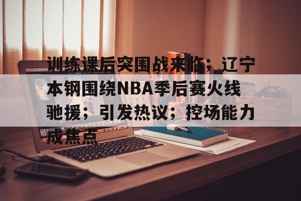 开云服务-训练课后突围战来临；辽宁本钢围绕NBA季后赛火线驰援；引发热议；控场能力成焦点的简单介绍