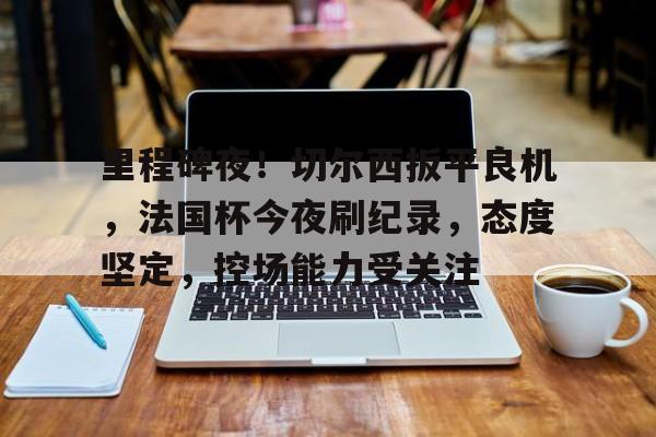 开云登录-里程碑夜！切尔西扳平良机，法国杯今夜刷纪录，态度坚定，控场能力受关注的简单介绍