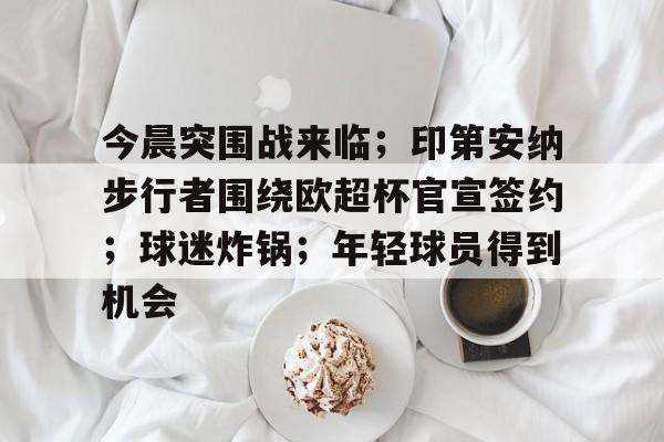 开云入口-关于今晨突围战来临；印第安纳步行者围绕欧超杯官宣签约；球迷炸锅；年轻球员得到机会的信息
